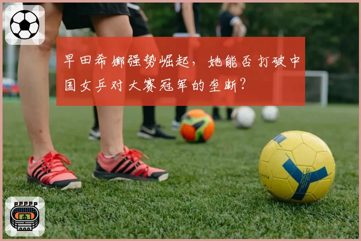 早田希娜强势崛起，她能否打破中国女乒对大赛冠军的垄断？