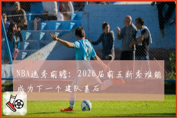 NBA选秀前瞻：2026届前五新秀谁能成为下一个建队基石