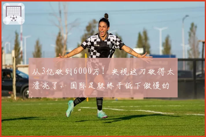 从3亿砍到6000万！央视这刀砍得太漂亮了，国际足联终于低下傲慢的头