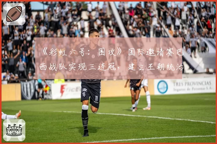 《彩虹六号：围攻》国际邀请赛巴西战队实现三连冠，建立王朝统治