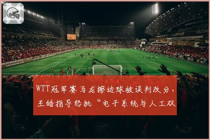 WTT冠军赛马龙擦边球被误判改分，王皓指导怒批“电子系统与人工双重失灵”
