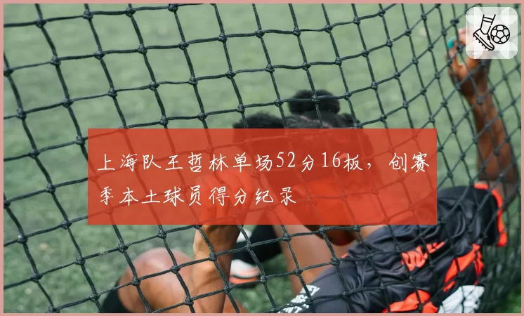 上海队王哲林单场52分16板，创赛季本土球员得分纪录
