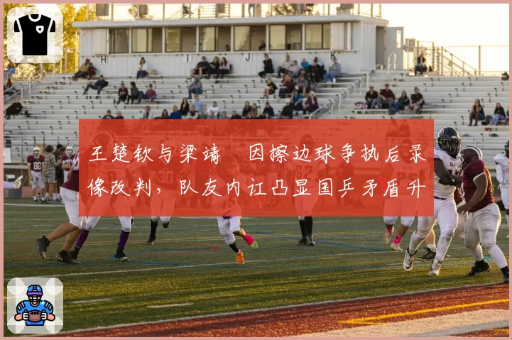 王楚钦与梁靖崑因擦边球争执后录像改判，队友内讧凸显国乒矛盾升级
