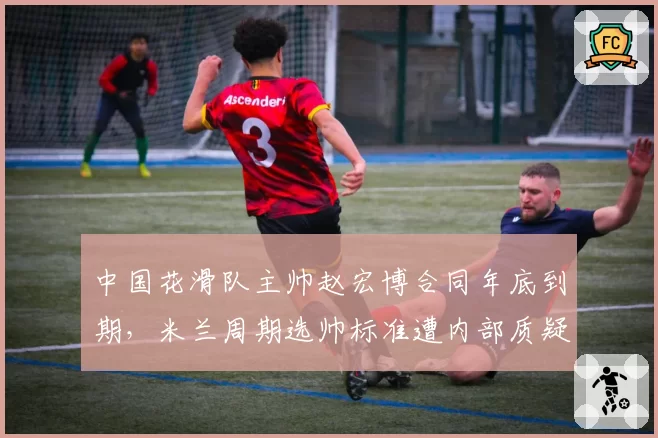 中国花滑队主帅赵宏博合同年底到期,米兰周期选帅标准遭内部质疑