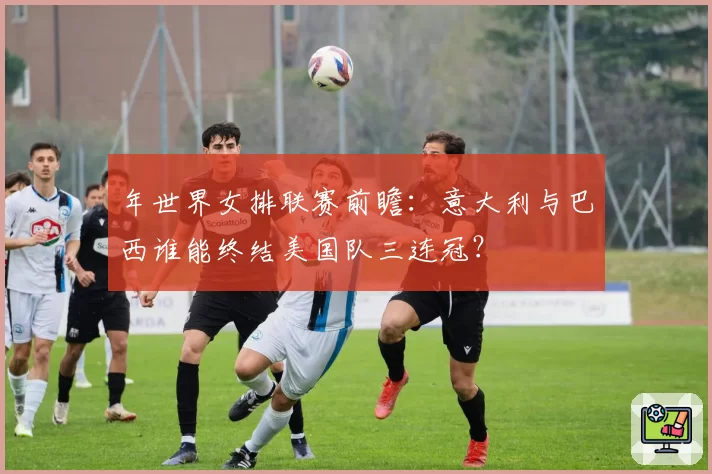 年世界女排联赛前瞻：意大利与巴西谁能终结美国队三连冠？