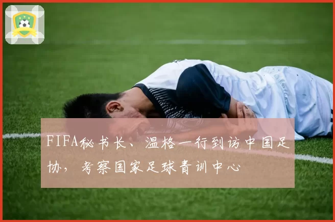 FIFA秘书长、温格一行到访中国足协，考察国家足球青训中心