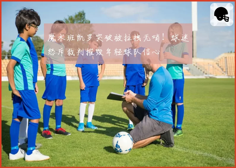 魔术班凯罗突破被拉拽无哨!球迷怒斥裁判摧毁年轻球队信心