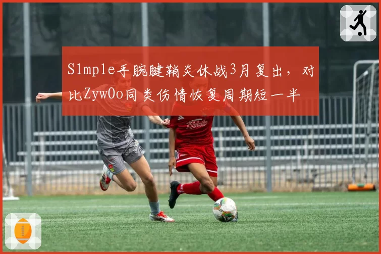 S1mple手腕腱鞘炎休战3月复出，对比ZywOo同类伤情恢复周期短一半