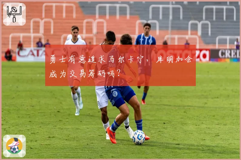 勇士有意追求马尔卡宁，库明加会成为交易筹码吗？