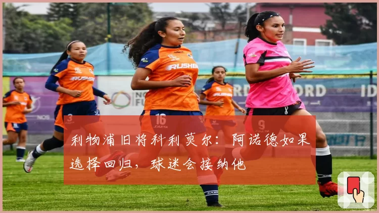 利物浦旧将科利莫尔:阿诺德如果选择回归,球迷会接纳他