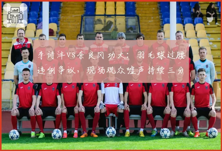 李诗沣vs奈良冈功大：羽毛球过腰违例争议，现场观众嘘声持续三分钟