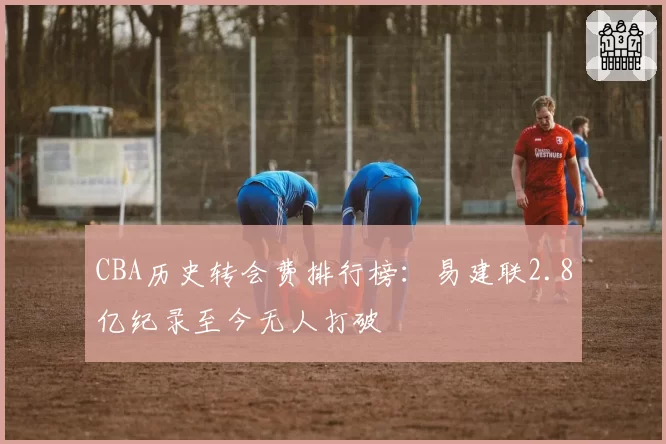 CBA历史转会费排行榜:易建联2.8亿纪录至今无人打破