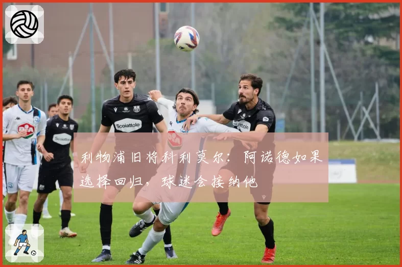 利物浦旧将科利莫尔:阿诺德如果选择回归,球迷会接纳他
