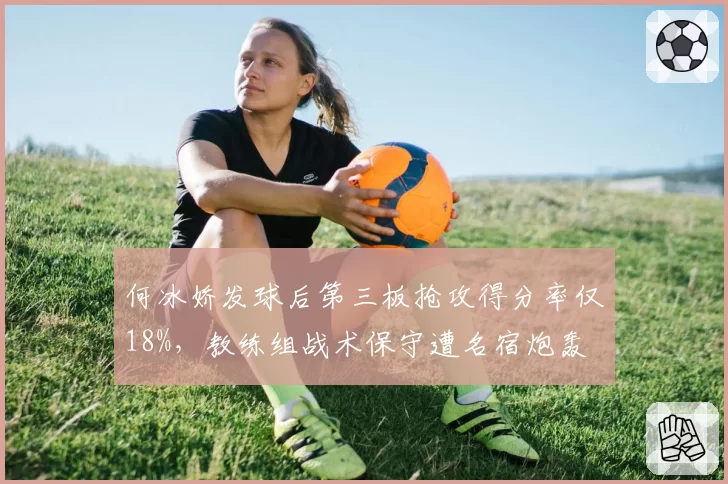 何冰娇发球后第三板抢攻得分率仅18%,教练组战术保守遭名宿炮轰
