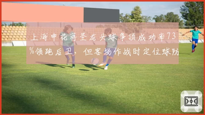 上海申花蒋圣龙头球争顶成功率73%领跑后卫，但客场作战时定位球防守失误率上升