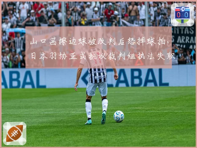 山口茜擦边球被改判后怒摔球拍，日本羽协正式抗议裁判组执法失职