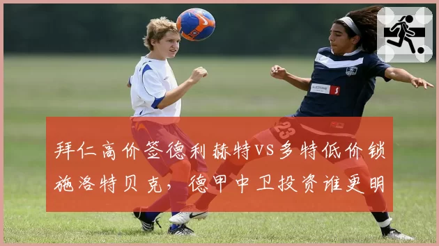 拜仁高价签德利赫特vs多特低价锁施洛特贝克,德甲中卫投资谁更明智?