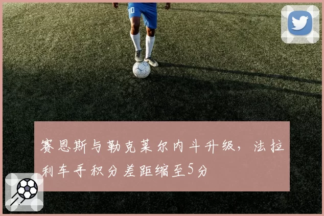 赛恩斯与勒克莱尔内斗升级,法拉利车手积分差距缩至5分