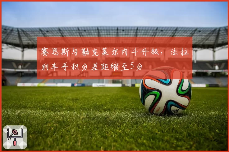 赛恩斯与勒克莱尔内斗升级,法拉利车手积分差距缩至5分