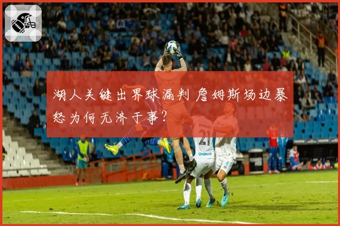 湖人关键出界球漏判 詹姆斯场边暴怒为何无济于事？