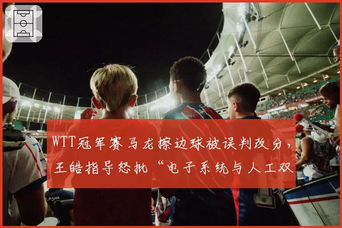 WTT冠军赛马龙擦边球被误判改分，王皓指导怒批“电子系统与人工双重失灵”
