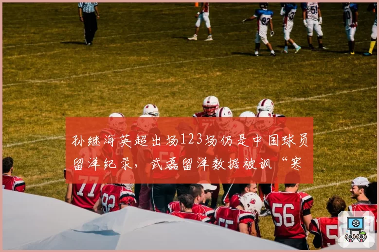 孙继海英超出场123场仍是中国球员留洋纪录，武磊留洋数据被讽“寒酸遮羞布”