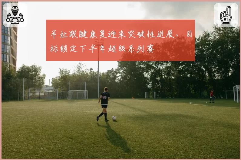 辛杜跟腱康复迎来突破性进展，目标锁定下半年超级系列赛