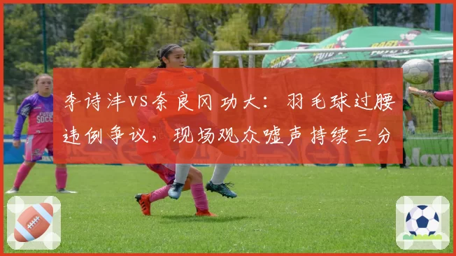 李诗沣vs奈良冈功大:羽毛球过腰违例争议,现场观众嘘声持续三分钟