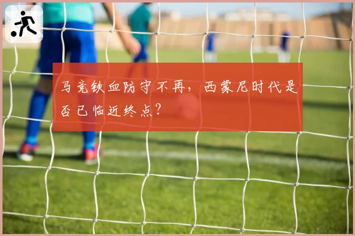 马竞铁血防守不再，西蒙尼时代是否已临近终点？