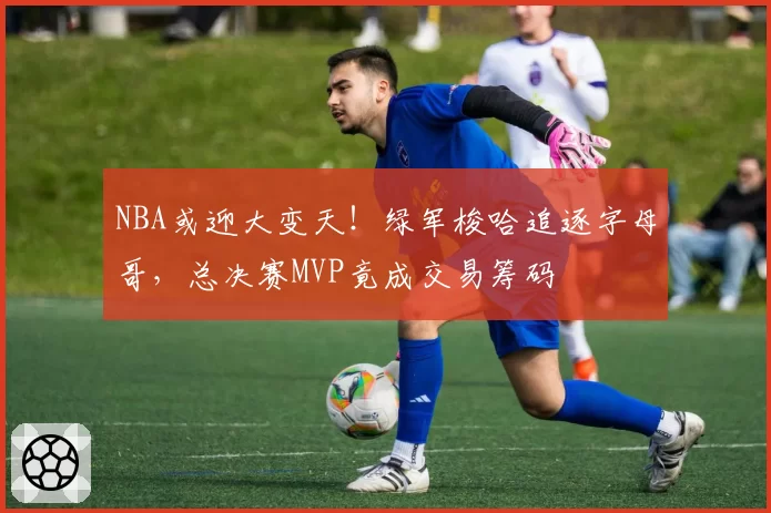NBA或迎大变天！绿军梭哈追逐字母哥，总决赛MVP竟成交易筹码