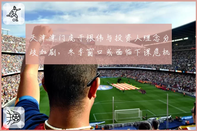 天津津门虎于根伟与投资人理念分歧加剧，冬季窗口或面临下课危机
