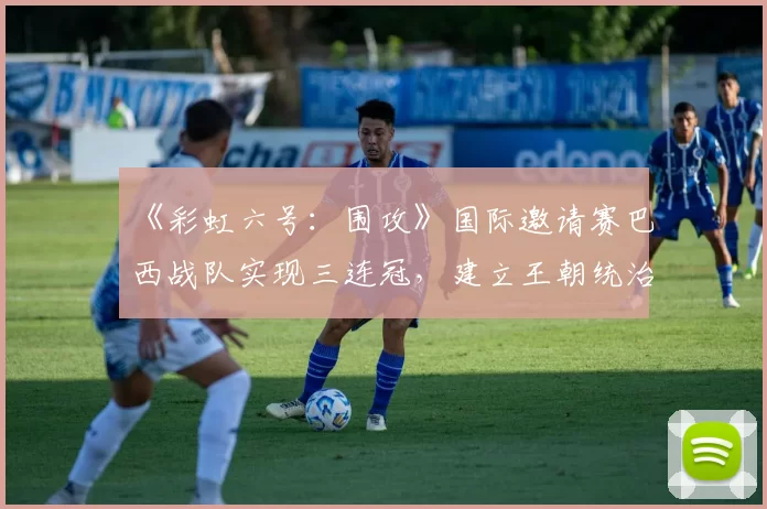 《彩虹六号：围攻》国际邀请赛巴西战队实现三连冠，建立王朝统治