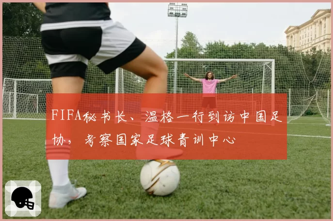 FIFA秘书长、温格一行到访中国足协，考察国家足球青训中心