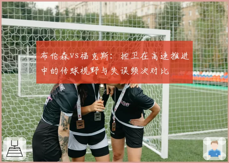 布伦森vs福克斯:控卫在高速推进中的传球视野与失误频次对比