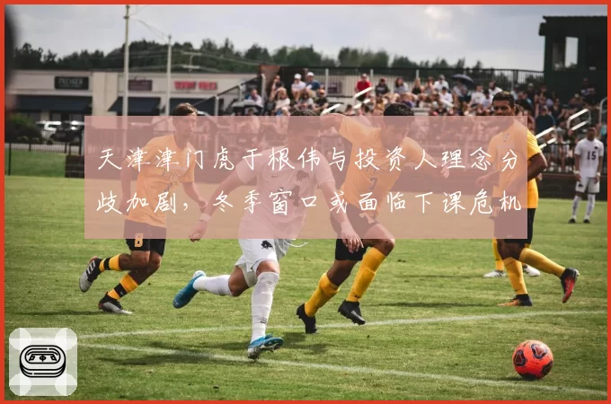 天津津门虎于根伟与投资人理念分歧加剧，冬季窗口或面临下课危机