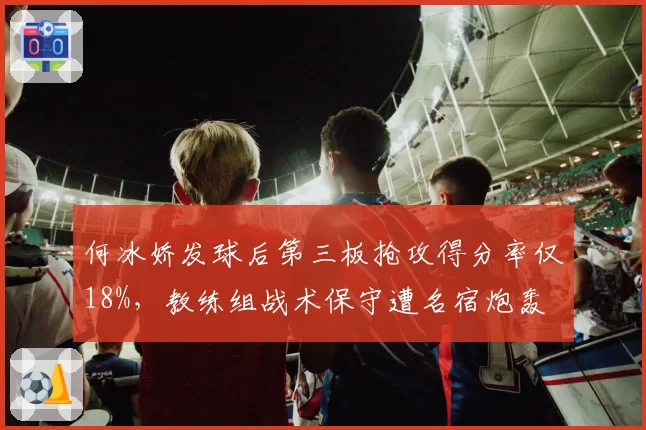 何冰娇发球后第三板抢攻得分率仅18%,教练组战术保守遭名宿炮轰