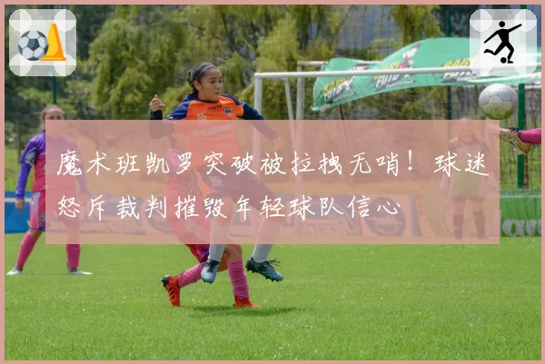 魔术班凯罗突破被拉拽无哨!球迷怒斥裁判摧毁年轻球队信心
