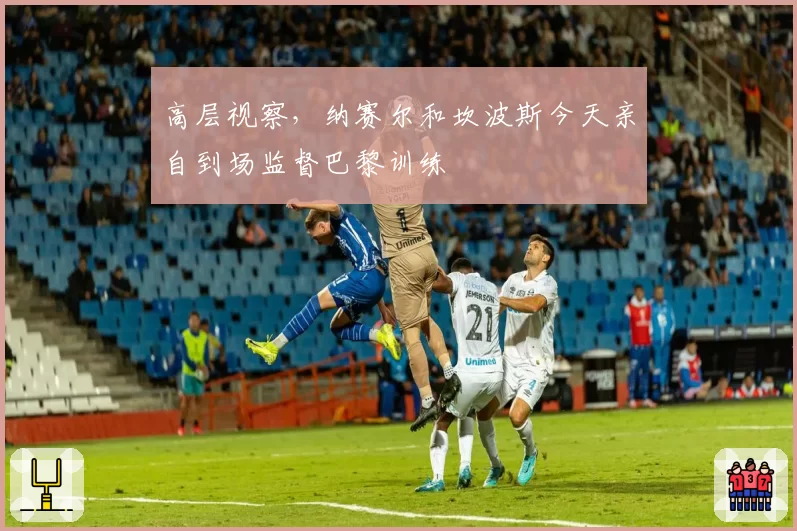 高层视察,纳赛尔和坎波斯今天亲自到场监督巴黎训练