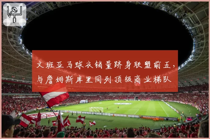文班亚马球衣销量跻身联盟前五，与詹姆斯库里同列顶级商业梯队