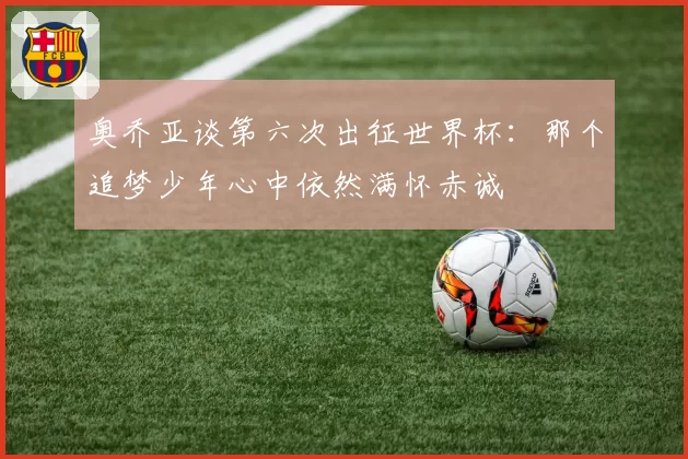 奥乔亚谈第六次出征世界杯:那个追梦少年心中依然满怀赤诚