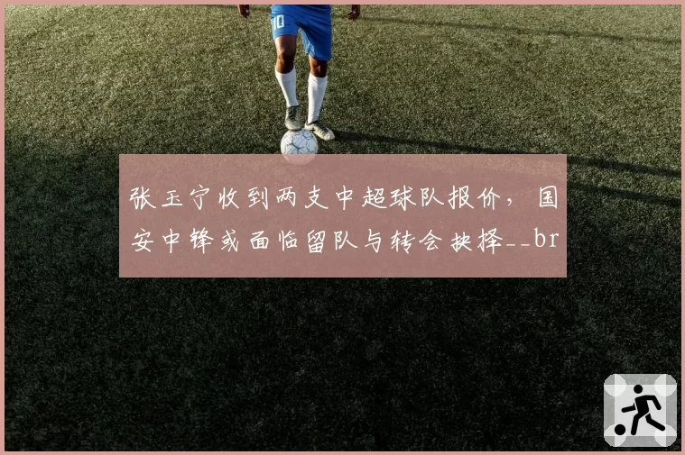 张玉宁收到两支中超球队报价,国安中锋或面临留队与转会抉择__br_