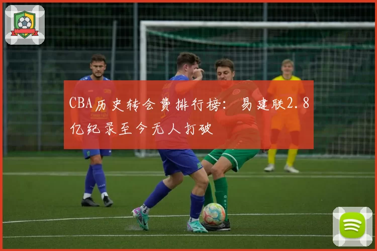 CBA历史转会费排行榜:易建联2.8亿纪录至今无人打破