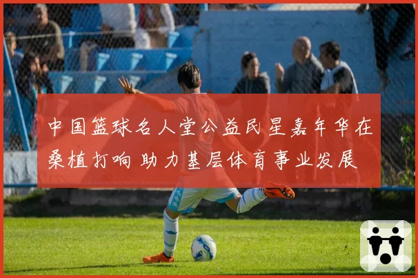 中国篮球名人堂公益民星嘉年华在桑植打响 助力基层体育事业发展