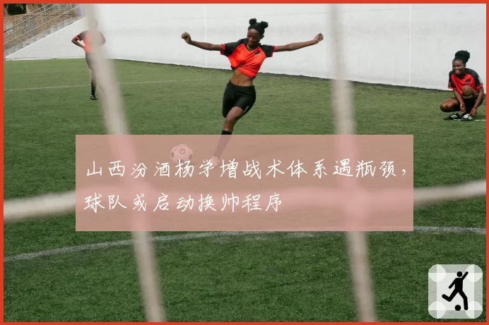 山西汾酒杨学增战术体系遇瓶颈，球队或启动换帅程序