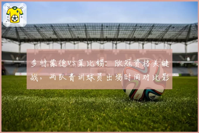 多特蒙德vs莱比锡：欧冠资格关键战，两队青训球员出场时间对比影响持久力