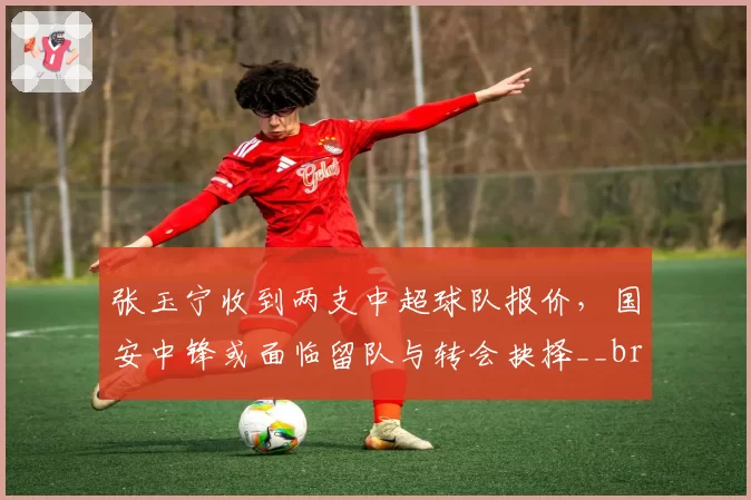 张玉宁收到两支中超球队报价,国安中锋或面临留队与转会抉择__br_