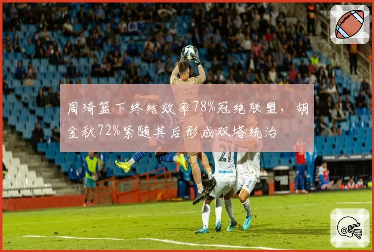 周琦篮下终结效率78%冠绝联盟，胡金秋72%紧随其后形成双塔统治