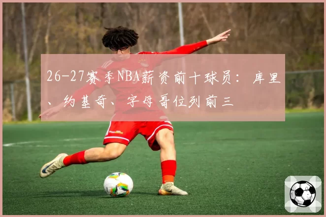 26-27赛季NBA薪资前十球员:库里、约基奇、字母哥位列前三