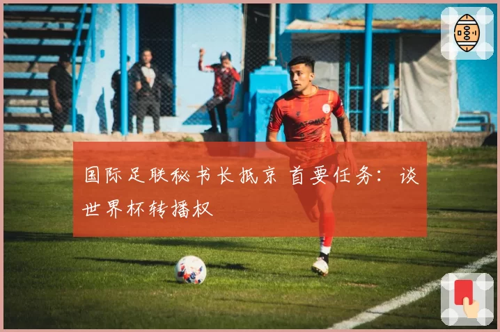 国际足联秘书长抵京 首要任务：谈世界杯转播权