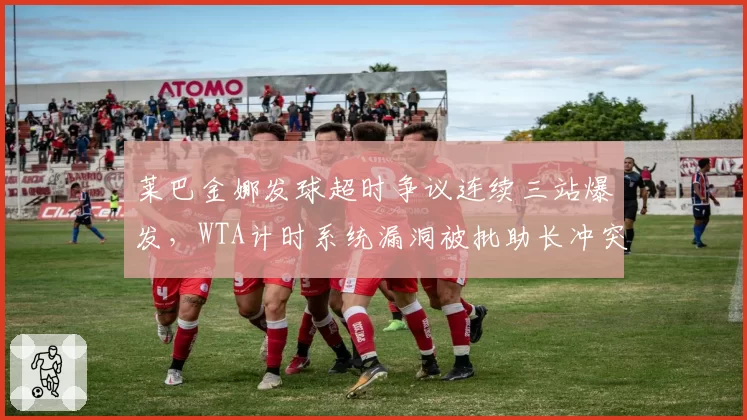 莱巴金娜发球超时争议连续三站爆发,WTA计时系统漏洞被批助长冲突